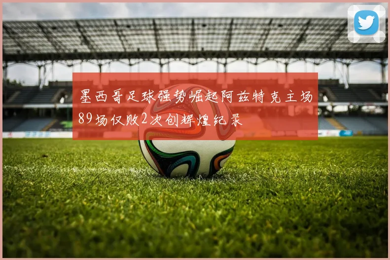 墨西哥足球强势崛起阿兹特克主场89场仅败2次创辉煌纪录