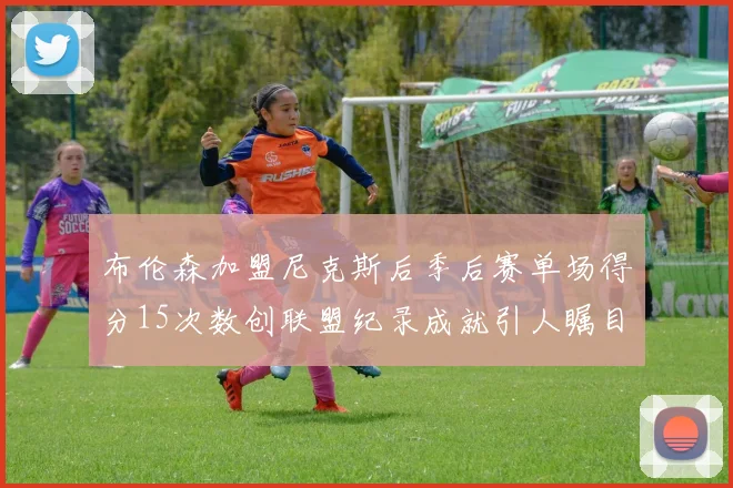 布伦森加盟尼克斯后季后赛单场得分15次数创联盟纪录成就引人瞩目
