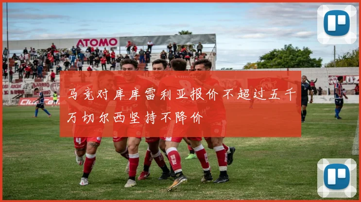马竞对库库雷利亚报价不超过五千万切尔西坚持不降价