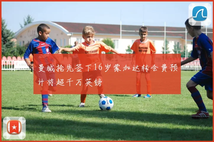 曼城抢先签下16岁蒙加达转会费预计将超千万英镑