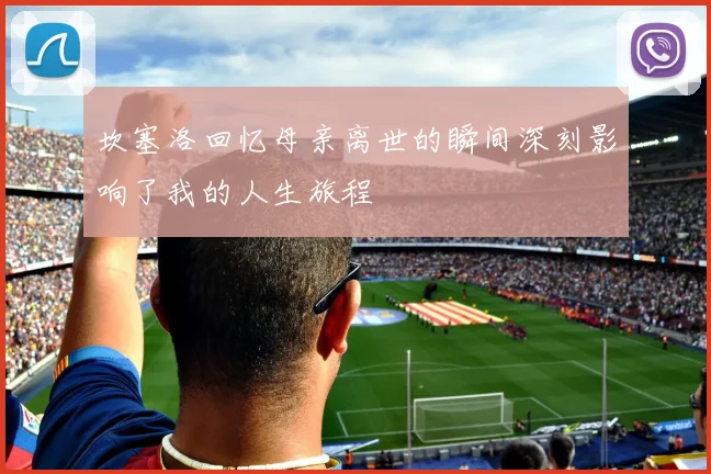 坎塞洛回忆母亲离世的瞬间深刻影响了我的人生旅程