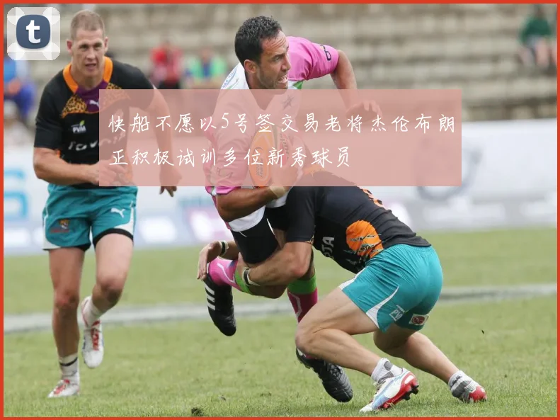 快船不愿以5号签交易老将杰伦布朗正积极试训多位新秀球员