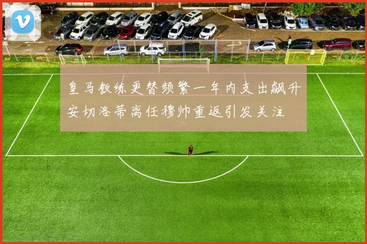 皇马教练更替频繁一年内支出飙升安切洛蒂离任穆帅重返引发关注