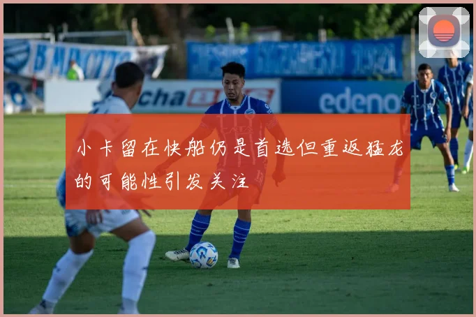 小卡留在快船仍是首选但重返猛龙的可能性引发关注