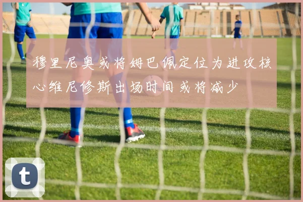 穆里尼奥或将姆巴佩定位为进攻核心维尼修斯出场时间或将减少