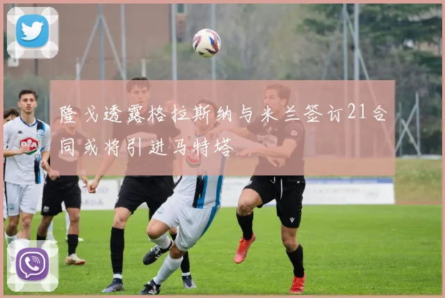 隆戈透露格拉斯纳与米兰签订21合同或将引进马特塔