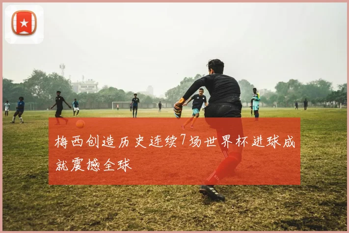 梅西创造历史连续7场世界杯进球成就震撼全球