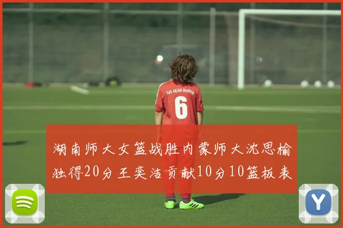 湖南师大女篮战胜内蒙师大沈思榆独得20分王奕洁贡献10分10篮板表现出色