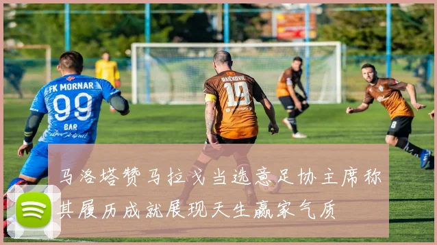 马洛塔赞马拉戈当选意足协主席称其履历成就展现天生赢家气质