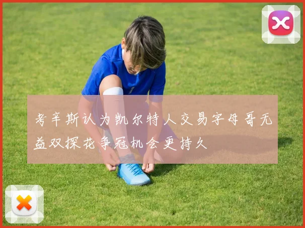 考辛斯认为凯尔特人交易字母哥无益双探花争冠机会更持久
