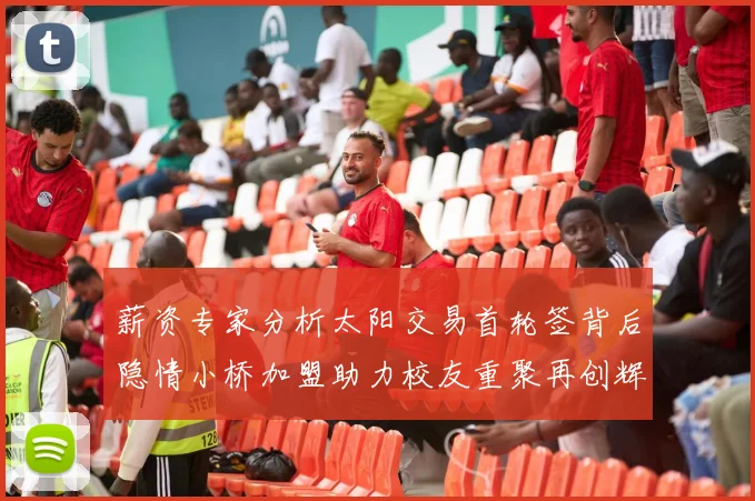 薪资专家分析太阳交易首轮签背后隐情小桥加盟助力校友重聚再创辉煌